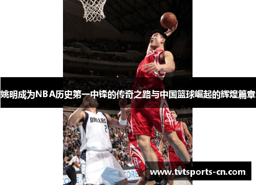 姚明成为NBA历史第一中锋的传奇之路与中国篮球崛起的辉煌篇章