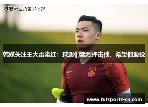 韩媒关注王大雷染红：球迷们猛烈抨击他，希望他退役